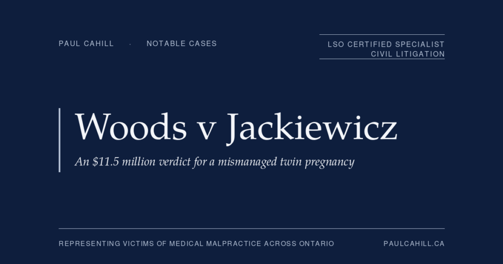 Woods v Jackiewicz: An .5 Million Verdict for a Mismanaged Twin Pregnancy | Paul Cahill Medical Malpractice Lawyer Woods v Jackiewicz, an $11.5 million verdict for a mismanaged twin pregnancy. Notable case represented by Paul Cahill, LSO Certified Specialist in Civil Litigation.