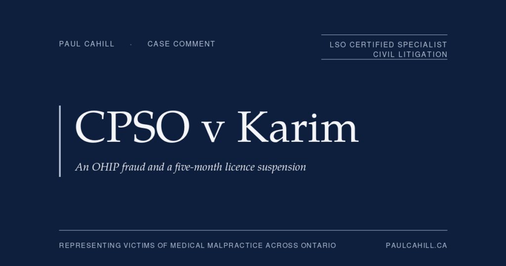 CPSO v Karim: An OHIP Fraud and a Five-Month Licence Suspension | Paul Cahill Medical Malpractice Lawyer Case comment on College of Physicians and Surgeons of Ontario v Karim, 2023 ONPSDT 18, on a five-month licence suspension for OHIP fraud committed by a physician while non-resident in Ontario. By Paul Cahill, LSO Certified Specialist in Civil Litigation.
