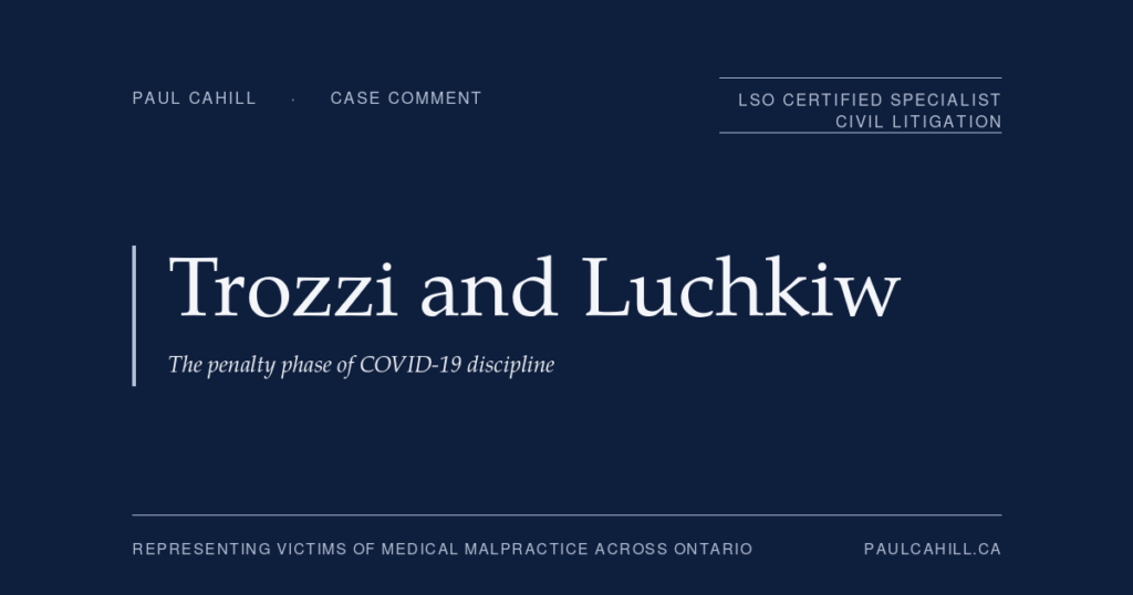 CPSO v Trozzi and Luchkiw: The Penalty Phase of COVID-19 Discipline | Paul Cahill Medical Malpractice Lawyer Case comment on CPSO v Trozzi, 2024 ONPSDT 2, and CPSO v Luchkiw, 2024 ONPSDT 4, on the penalty phase of COVID-19 physician discipline including the ungovernable doctrine. By Paul Cahill, LSO Certified Specialist in Civil Litigation.