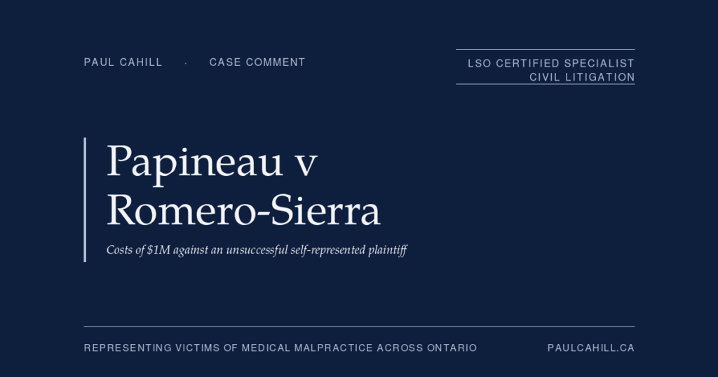 Papineau v Romero-Sierra (Costs): Million Against an Unsuccessful Self-Represented Plaintiff | Paul Cahill Medical Malpractice Lawyer Case comment on Papineau v Romero-Sierra (Costs), 2025 ONSC 194 (Ontario Superior Court of Justice), $1M in costs awarded against the unsuccessful self-represented plaintiff. On the Ontario costs framework, the loser-pays principle, and the costs exposure dimension of medical malpractice litigation. By Paul Cahill, LSO Certified Specialist in Civil Litigation.