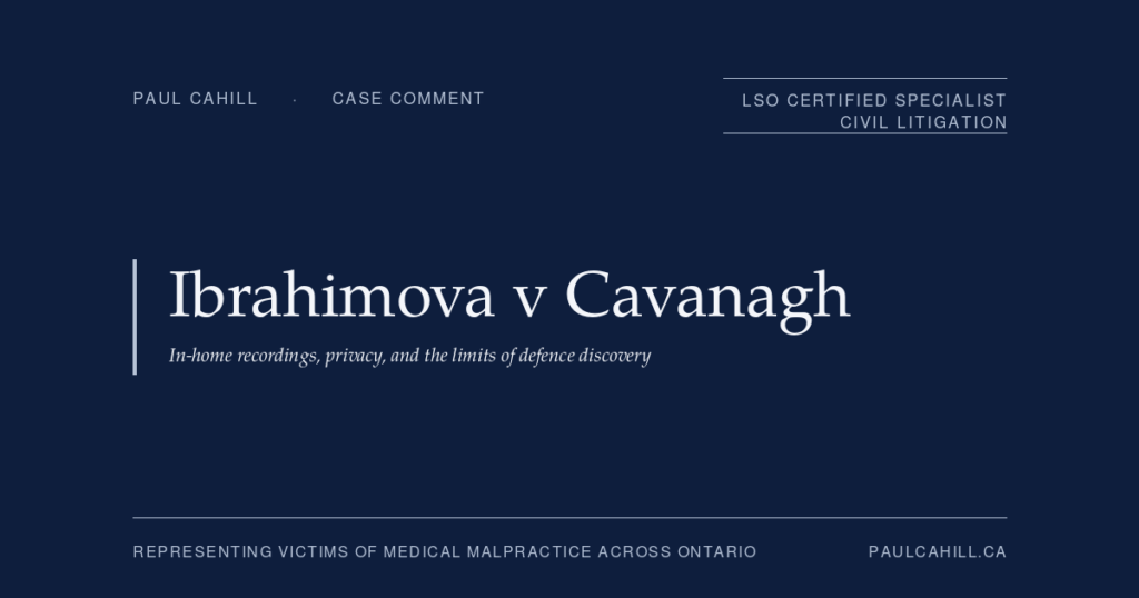 Ibrahimova v Cavanagh: In-Home Recordings, Privacy, and the Limits of Defence Discovery | Paul Cahill Medical Malpractice Lawyer Case comment on Ibrahimova v Cavanagh, 2025 ONSC 1152 (Ontario Superior Court of Justice), motion decision denying defendant physicians' request for production of in-home security camera recordings in a catastrophic injury malpractice action arising from missed previable PROM and septic pregnancy loss. On the privacy versus relevance framework in civil discovery and the Stewart v Kempster line. By Paul Cahill, LSO Certified Specialist in Civil Litigation.