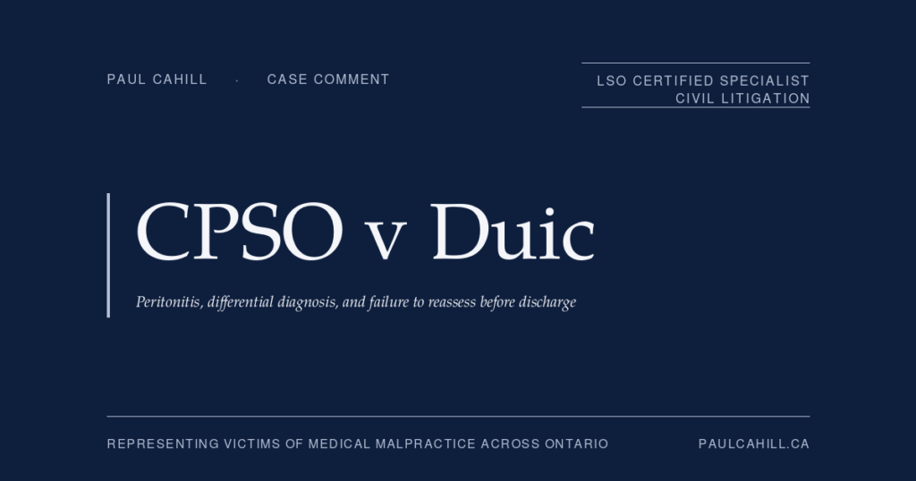 CPSO v Duic: Missed Peritonitis, Premature Discharge, and the Emergency Medicine Standard of Practice | Paul Cahill Medical Malpractice Lawyer Case comment on College of Physicians and Surgeons of Ontario v Duic, 2025 ONPSDT 11 (Ontario Physicians and Surgeons Discipline Tribunal), 3-month licence suspension of emergency medicine physician for failure to maintain standard of practice in assessment, workup, and discharge of 19-year-old patient with peritonitic abdomen who subsequently died of post-procedural septic shock. By Paul Cahill, LSO Certified Specialist in Civil Litigation.