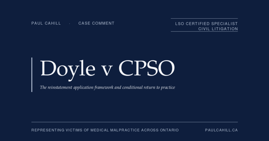 Doyle v CPSO: Reinstatement After Revocation, Patient Safety, and the Conditions Framework | Paul Cahill Medical Malpractice Lawyer Case comment on Doyle v CPSO, 2026 ONPSDT 1 (Ontario Physicians and Surgeons Discipline Tribunal), reinstatement decision granting a psychiatrist whose certificate of registration had been revoked in 2018 for professional boundary violations with vulnerable patients a conditional return to practice after more than seven years of demonstrated rehabilitation. By Paul Cahill, LSO Certified Specialist in Civil Litigation.