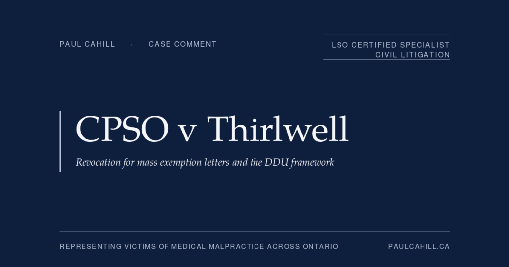CPSO v Thirlwell: COVID Exemption Letters, Financial Motivation, and Pandemic-Era Misconduct | Paul Cahill Medical Malpractice Lawyer Case comment on CPSO v Thirlwell, 2026 ONPSDT 5 (Ontario Physicians and Surgeons Discipline Tribunal), revocation decision against psychiatrist who issued approximately 1,425 COVID-19 medical exemption letters in three months for estimated earnings up to $427,500, with dual findings of professional misconduct (DDU) and incompetence under the Health Professions Procedural Code. By Paul Cahill, LSO Certified Specialist in Civil Litigation.