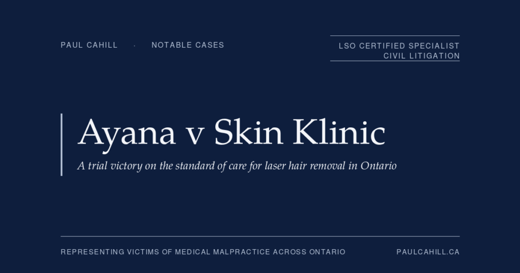 Ayana v Skin Klinic: A Trial Victory on the Standard of Care for Laser Hair Removal in Ontario | Paul Cahill Medical Malpractice Lawyer Notable case from Paul Cahill's practice: Ayana v Skin Klinic, 2009 CanLII 42042 (ON SC), a trial victory establishing the standard of care for laser hair removal in Ontario. By Paul Cahill, LSO Certified Specialist in Civil Litigation.