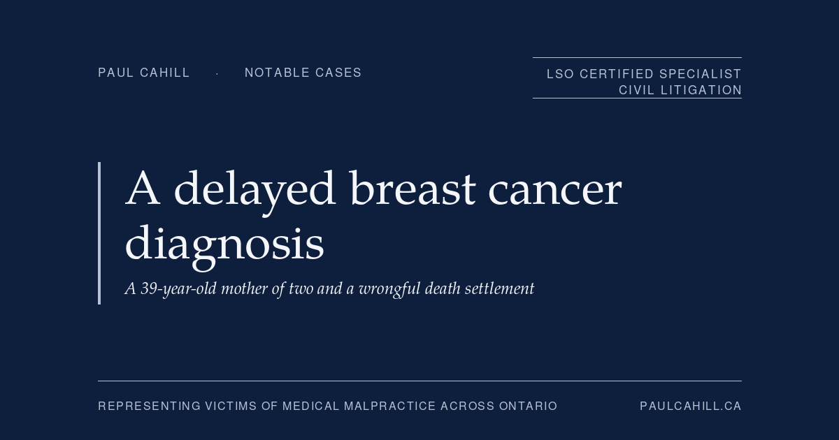 A Young Mother of Two, a Delayed Breast Cancer Diagnosis, and a Wrongful Death Settlement | Paul Cahill Medical Malpractice Lawyer Notable case from Paul Cahill's practice: an October 2023 settlement on behalf of the family of a 39-year-old married mother of two young children whose breast cancer was diagnosed too late after a missed opportunity to investigate. By Paul Cahill, LSO Certified Specialist in Civil Litigation.