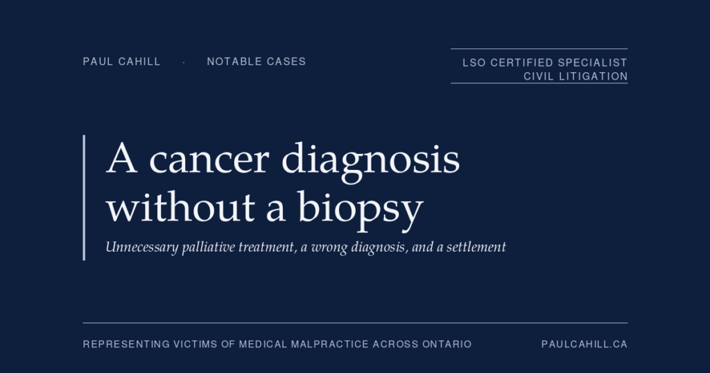 A Cancer Diagnosis Without a Biopsy, Unnecessary Palliative Treatment, and a Settlement | Paul Cahill Medical Malpractice Lawyer Notable case from Paul Cahill's practice: an August 2025 settlement on behalf of a man who was diagnosed with terminal metastatic cancer based on imaging findings alone, without the biopsy that the standard of care would have required, and who underwent unnecessary palliative treatment and lived for an extended period under a false terminal diagnosis. By Paul Cahill, LSO Certified Specialist in Civil Litigation.