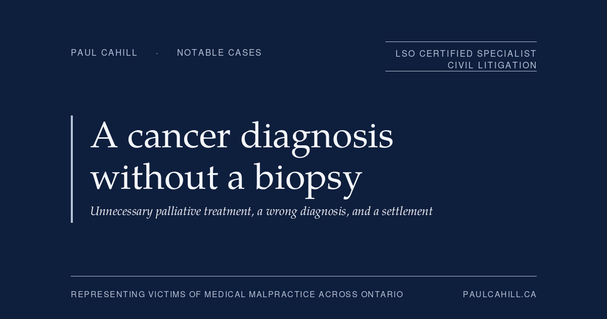 A Cancer Diagnosis Without a Biopsy, Unnecessary Palliative Treatment, and a Settlement | Paul Cahill Medical Malpractice Lawyer Notable case from Paul Cahill's practice: an August 2025 settlement on behalf of a man who was diagnosed with terminal metastatic cancer based on imaging findings alone, without the biopsy that the standard of care would have required, and who underwent unnecessary palliative treatment and lived for an extended period under a false terminal diagnosis. By Paul Cahill, LSO Certified Specialist in Civil Litigation.