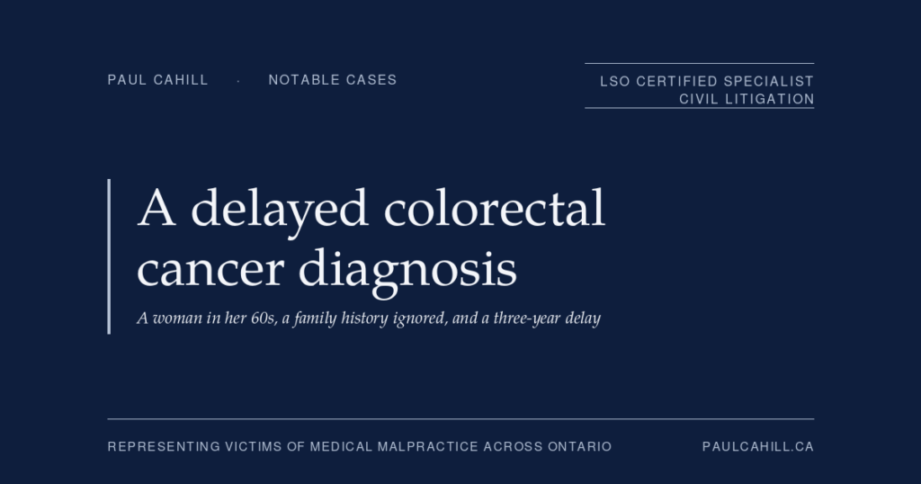 Bloody Stools, a Family History of Colon Cancer, and a Three-Year Diagnostic Delay | Paul Cahill Medical Malpractice Lawyer Notable case from Paul Cahill's practice: an August 2024 settlement on behalf of a woman in her 60s whose family physician dismissed three years of rectal bleeding and abdominal symptoms despite a known family history of colon cancer, leading to a diagnosis of advanced colorectal cancer requiring chemotherapy, radiation, and multiple surgeries. By Paul Cahill, LSO Certified Specialist in Civil Litigation.