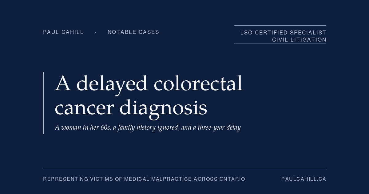 Bloody Stools, a Family History of Colon Cancer, and a Three-Year Diagnostic Delay | Paul Cahill Medical Malpractice Lawyer Notable case from Paul Cahill's practice: an August 2024 settlement on behalf of a woman in her 60s whose family physician dismissed three years of rectal bleeding and abdominal symptoms despite a known family history of colon cancer, leading to a diagnosis of advanced colorectal cancer requiring chemotherapy, radiation, and multiple surgeries. By Paul Cahill, LSO Certified Specialist in Civil Litigation.