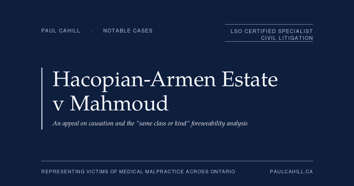 Hacopian-Armen Estate v Mahmoud: An Appeal on Causation and the "Same Class or Kind" Foreseeability Analysis | Paul Cahill Medical Malpractice Lawyer Notable case from Paul Cahill's practice: Hacopian-Armen Estate v Mahmoud, the 2021 Ontario Court of Appeal decision unanimously upholding the trial verdict on causation in a delayed cancer diagnosis case, clarifying the "same class or kind" foreseeability analysis. By Paul Cahill, LSO Certified Specialist in Civil Litigation.