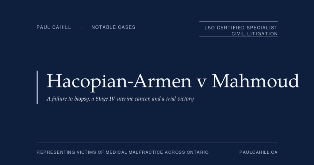 Notable case from Paul Cahill's practice: Hacopian-Armen v Mahmoud, a 2020 trial victory finding a gynecologist negligently failed to perform an endometrial biopsy at first consult, causing a two-year delay in diagnosing leiomyosarcoma that progressed from Stage I to Stage IV. By Paul Cahill, LSO Certified Specialist in Civil Litigation.