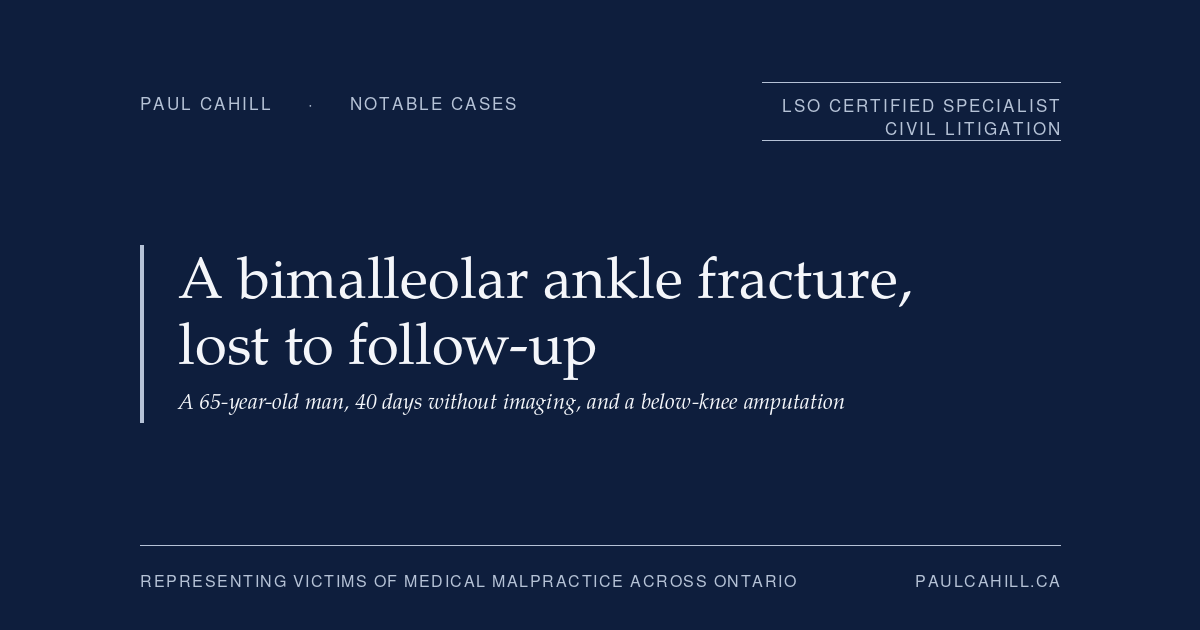 A Bimalleolar Ankle Fracture, Lost to Follow-up, and a Below-Knee Amputation | Paul Cahill Medical Malpractice Lawyer Notable case from Paul Cahill's practice: a November 2022 settlement on behalf of a 65-year-old man whose bimalleolar ankle fracture went 40 days without orthopedic follow-up, leading to joint disruption, septic arthritis, osteomyelitis, and a below-knee amputation. By Paul Cahill, LSO Certified Specialist in Civil Litigation.