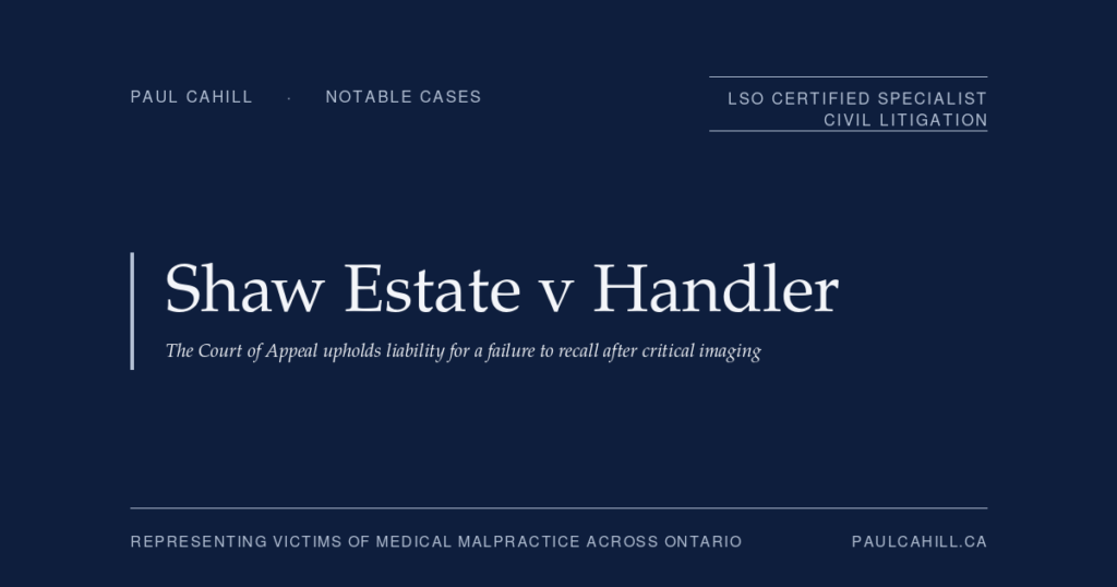 Shaw Estate v Handler: The Court of Appeal Upholds Liability for a Failure to Recall After Critical Imaging | Paul Cahill Medical Malpractice Lawyer Notable case from Paul Cahill's practice: Shaw Estate v Handler, the 2025 Ontario Court of Appeal decision unanimously upholding the trial verdict against a Brampton emergency physician for failing to recall a 34-year-old patient after receiving updated CT findings indicating a possible post-bariatric internal hernia. By Paul Cahill, LSO Certified Specialist in Civil Litigation.