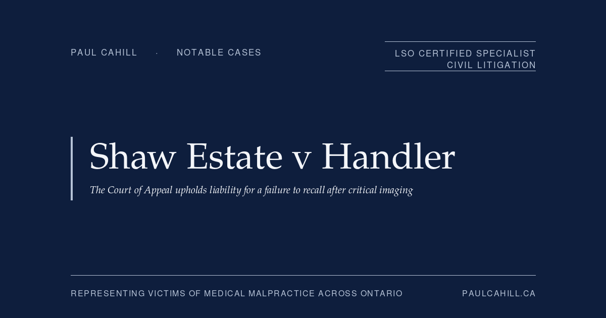 Shaw Estate v Handler: The Court of Appeal Upholds Liability for a Failure to Recall After Critical Imaging | Paul Cahill Medical Malpractice Lawyer Notable case from Paul Cahill's practice: Shaw Estate v Handler, the 2025 Ontario Court of Appeal decision unanimously upholding the trial verdict against a Brampton emergency physician for failing to recall a 34-year-old patient after receiving updated CT findings indicating a possible post-bariatric internal hernia. By Paul Cahill, LSO Certified Specialist in Civil Litigation.