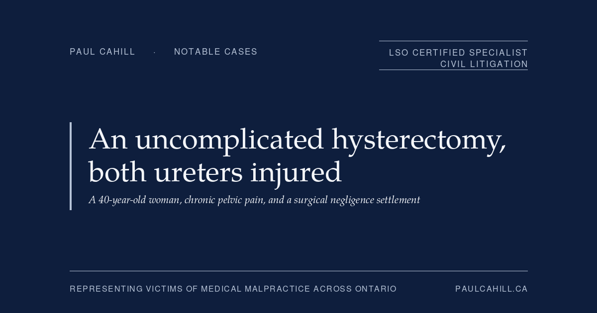 Notable case from Paul Cahill's practice: an October 2024 settlement on behalf of a 40-year-old woman who suffered injuries to both ureters during a hysterectomy described in the operative record as uncomplicated, resulting in chronic pelvic pain, urinary frequency, and inability to work. By Paul Cahill, LSO Certified Specialist in Civil Litigation.