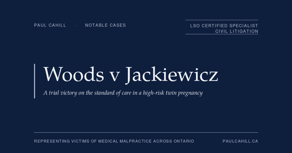 Woods v Jackiewicz: A Trial Victory on the Standard of Care in a High-Risk Twin Pregnancy | Paul Cahill Medical Malpractice Lawyer Notable case from Paul Cahill's practice: Woods v Jackiewicz, an $11.5 million jury verdict for obstetrical negligence in the management of a high-risk twin pregnancy that resulted in catastrophic cerebral palsy. By Paul Cahill, LSO Certified Specialist in Civil Litigation.